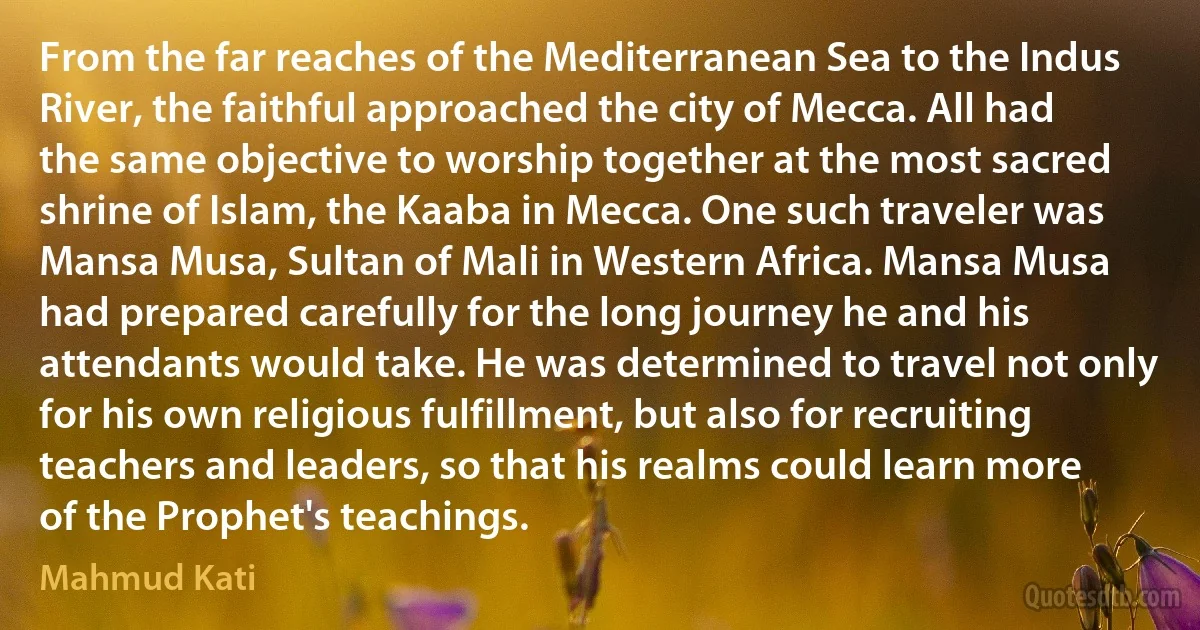 From the far reaches of the Mediterranean Sea to the Indus River, the faithful approached the city of Mecca. All had the same objective to worship together at the most sacred shrine of Islam, the Kaaba in Mecca. One such traveler was Mansa Musa, Sultan of Mali in Western Africa. Mansa Musa had prepared carefully for the long journey he and his attendants would take. He was determined to travel not only for his own religious fulfillment, but also for recruiting teachers and leaders, so that his realms could learn more of the Prophet's teachings. (Mahmud Kati)