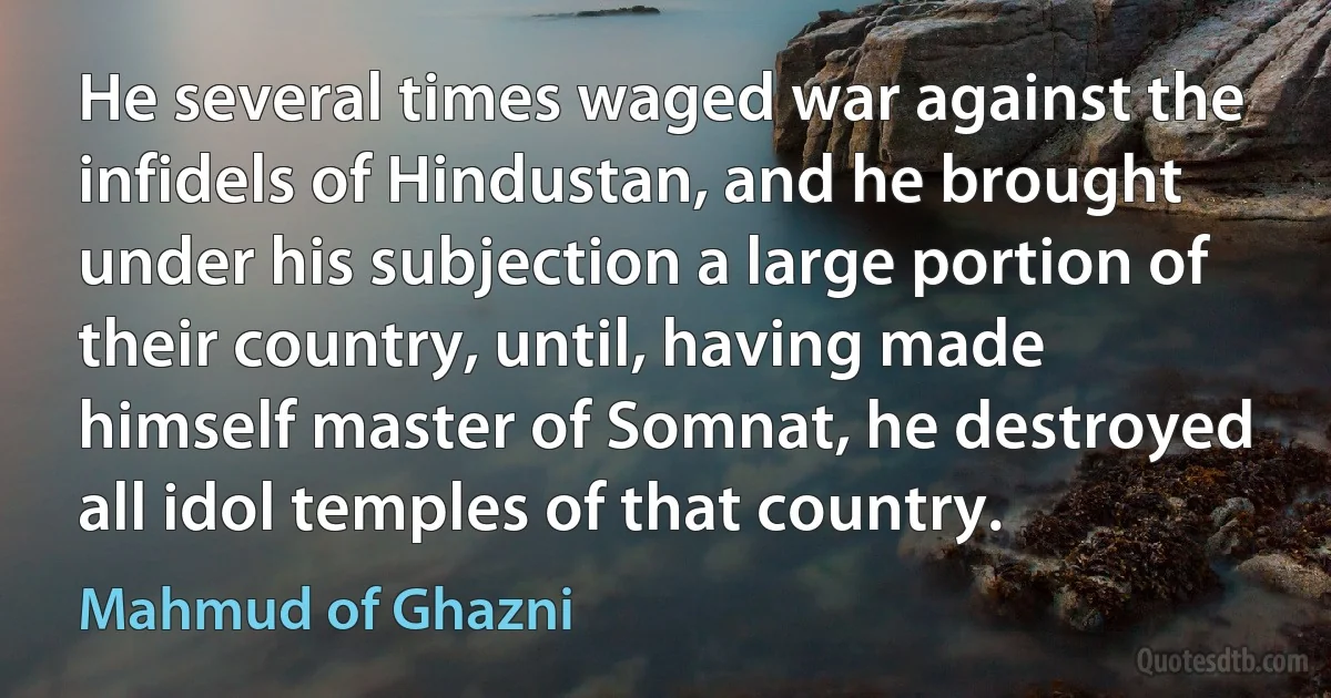 He several times waged war against the infidels of Hindustan, and he brought under his subjection a large portion of their country, until, having made himself master of Somnat, he destroyed all idol temples of that country. (Mahmud of Ghazni)