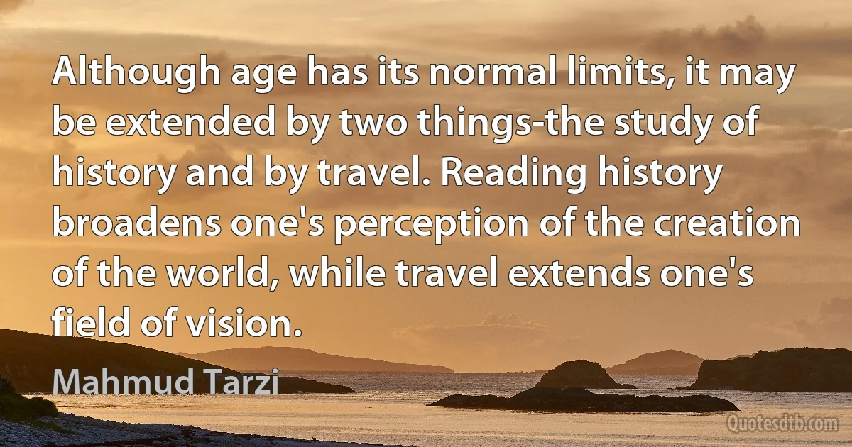 Although age has its normal limits, it may be extended by two things-the study of history and by travel. Reading history broadens one's perception of the creation of the world, while travel extends one's field of vision. (Mahmud Tarzi)