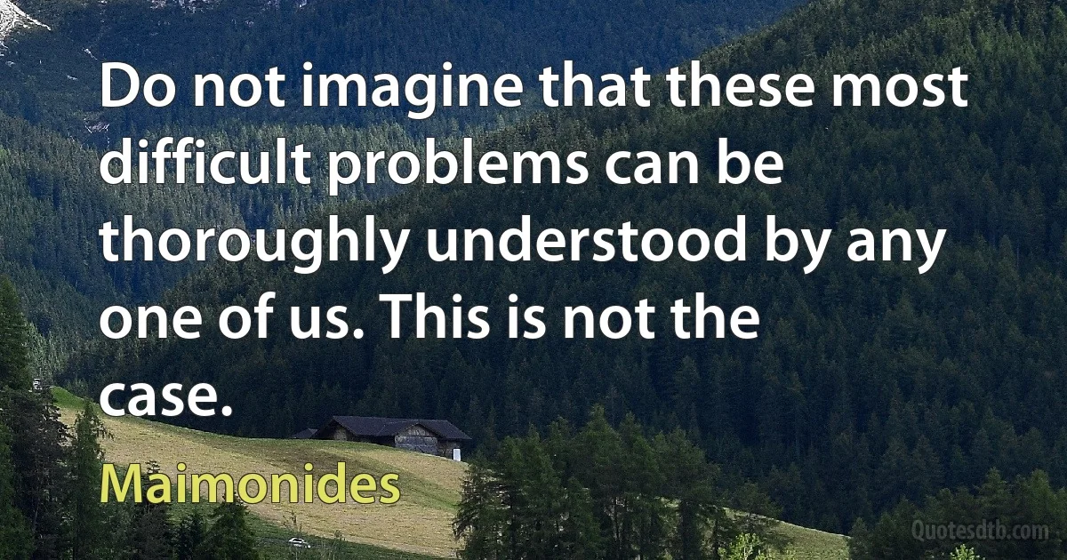 Do not imagine that these most difficult problems can be thoroughly understood by any one of us. This is not the case. (Maimonides)