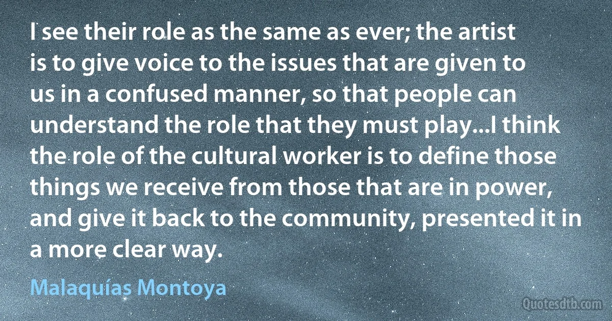 I see their role as the same as ever; the artist is to give voice to the issues that are given to us in a confused manner, so that people can understand the role that they must play...I think the role of the cultural worker is to define those things we receive from those that are in power, and give it back to the community, presented it in a more clear way. (Malaquías Montoya)