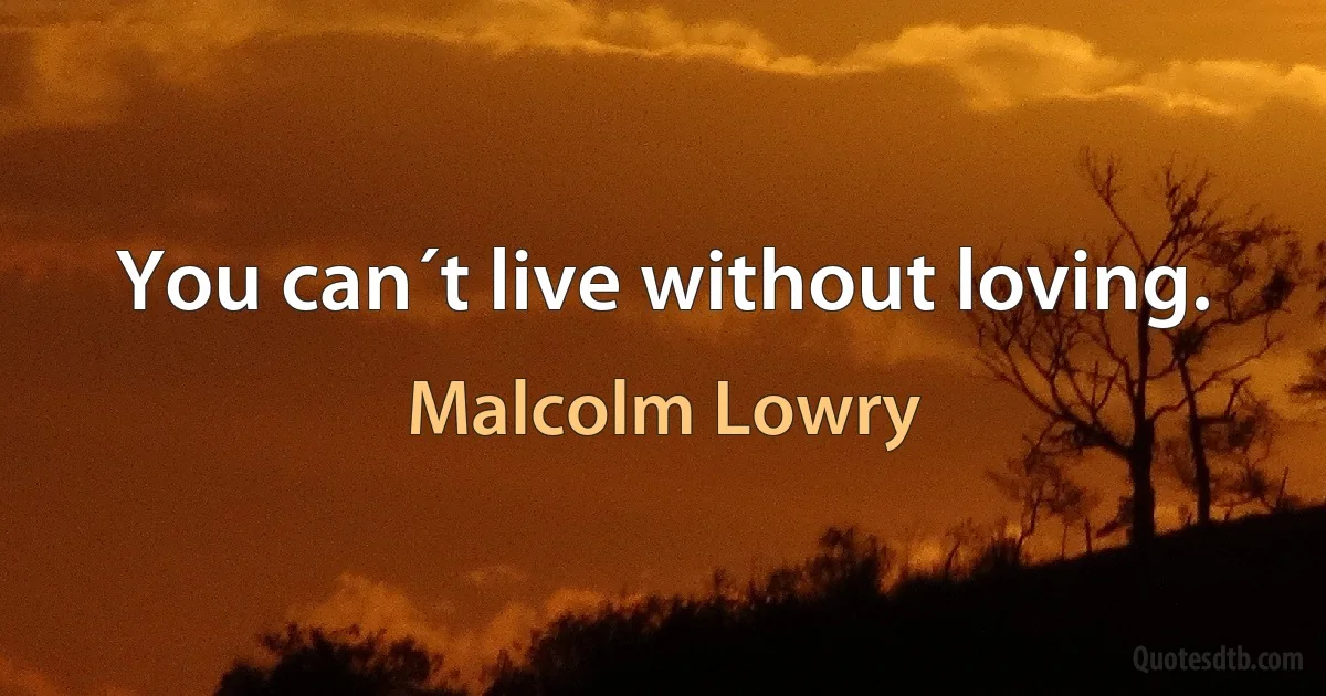 You can´t live without loving. (Malcolm Lowry)