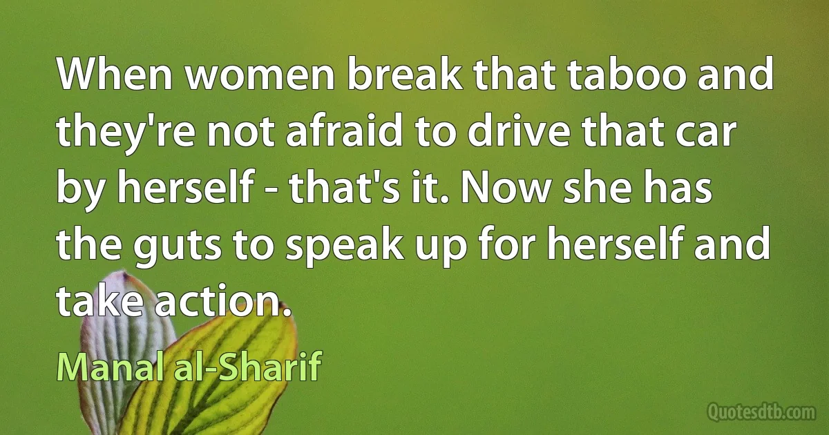 When women break that taboo and they're not afraid to drive that car by herself - that's it. Now she has the guts to speak up for herself and take action. (Manal al-Sharif)