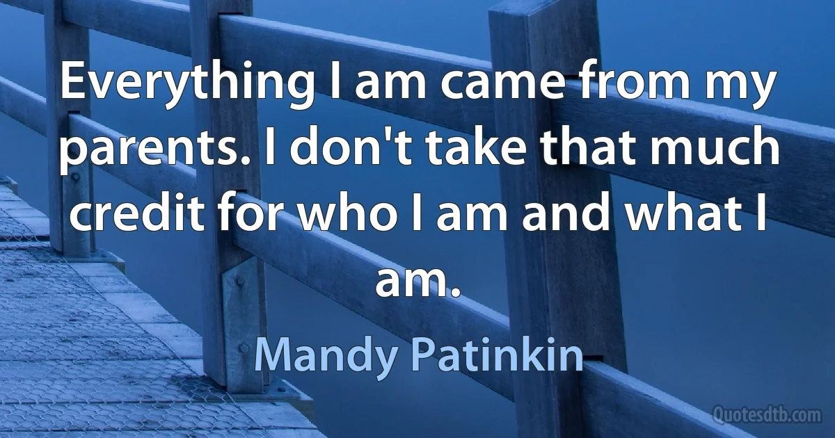 Everything I am came from my parents. I don't take that much credit for who I am and what I am. (Mandy Patinkin)