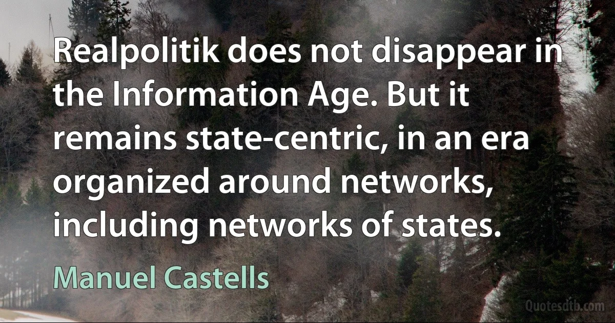 Realpolitik does not disappear in the Information Age. But it remains state-centric, in an era organized around networks, including networks of states. (Manuel Castells)