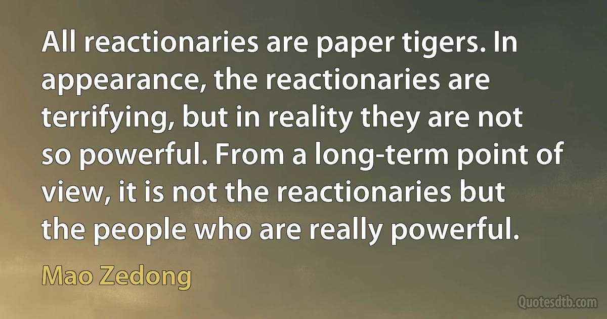 All reactionaries are paper tigers. In appearance, the reactionaries are terrifying, but in reality they are not so powerful. From a long-term point of view, it is not the reactionaries but
the people who are really powerful. (Mao Zedong)