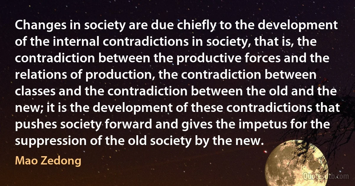 Changes in society are due chiefly to the development of the internal contradictions in society, that is, the contradiction between the productive forces and the relations of production, the contradiction between classes and the contradiction between the old and the new; it is the development of these contradictions that pushes society forward and gives the impetus for the suppression of the old society by the new. (Mao Zedong)