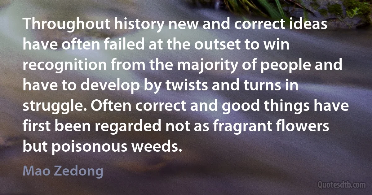 Throughout history new and correct ideas have often failed at the outset to win recognition from the majority of people and have to develop by twists and turns in struggle. Often correct and good things have first been regarded not as fragrant flowers but poisonous weeds. (Mao Zedong)