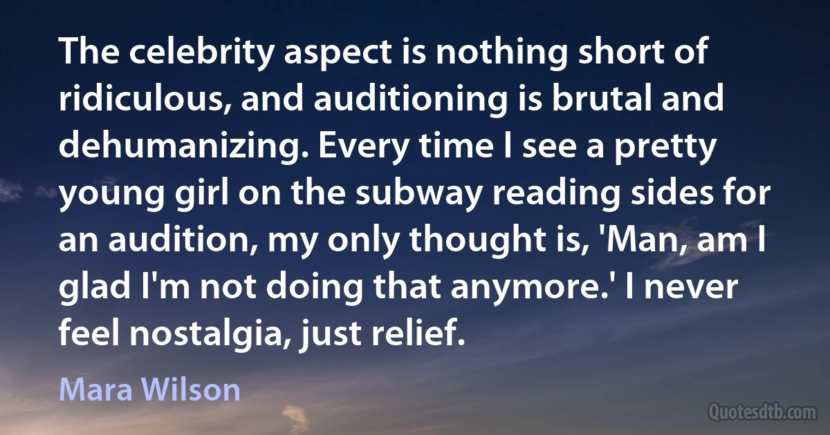 The celebrity aspect is nothing short of ridiculous, and auditioning is brutal and dehumanizing. Every time I see a pretty young girl on the subway reading sides for an audition, my only thought is, 'Man, am I glad I'm not doing that anymore.' I never feel nostalgia, just relief. (Mara Wilson)