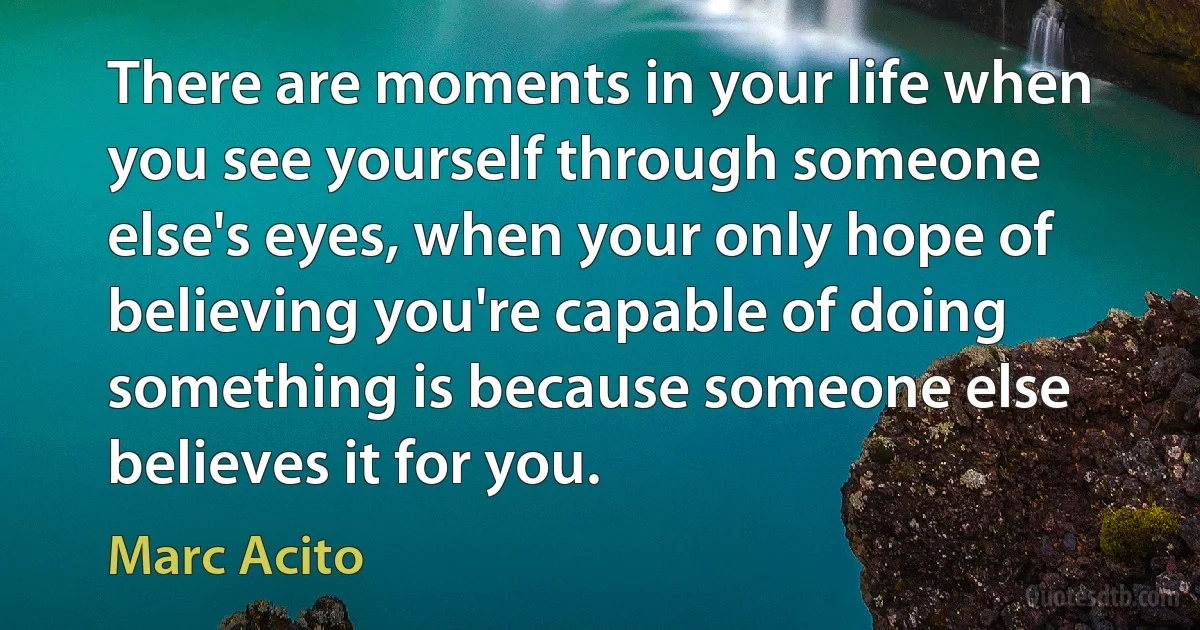 There are moments in your life when you see yourself through someone else's eyes, when your only hope of believing you're capable of doing something is because someone else believes it for you. (Marc Acito)