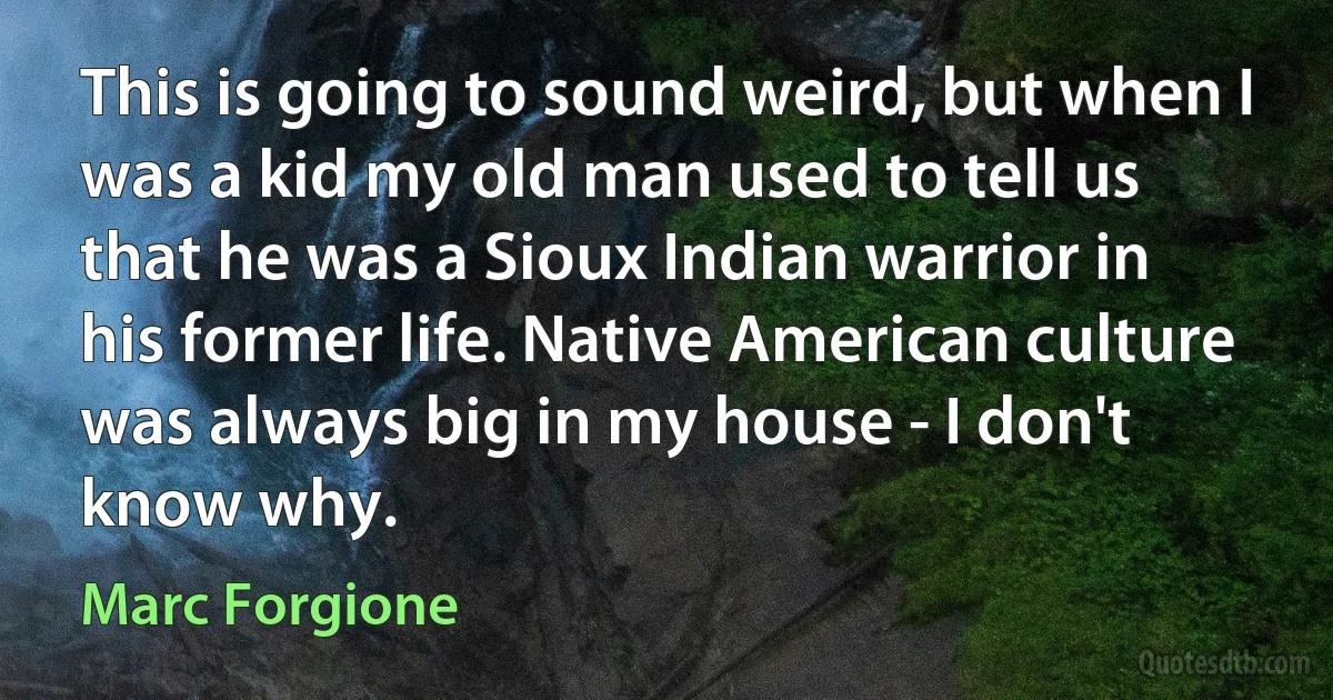 This is going to sound weird, but when I was a kid my old man used to tell us that he was a Sioux Indian warrior in his former life. Native American culture was always big in my house - I don't know why. (Marc Forgione)