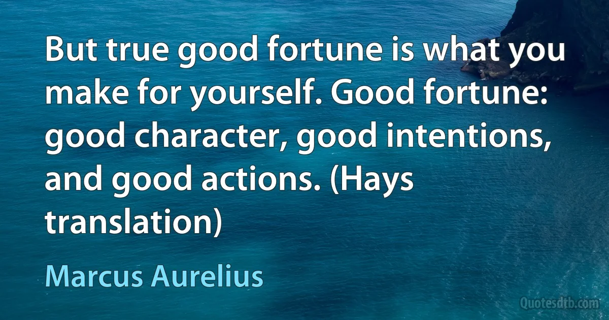 But true good fortune is what you make for yourself. Good fortune: good character, good intentions, and good actions. (Hays translation) (Marcus Aurelius)