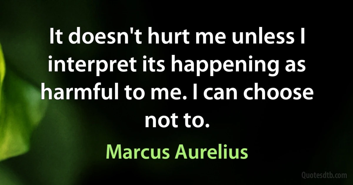 It doesn't hurt me unless I interpret its happening as harmful to me. I can choose not to. (Marcus Aurelius)