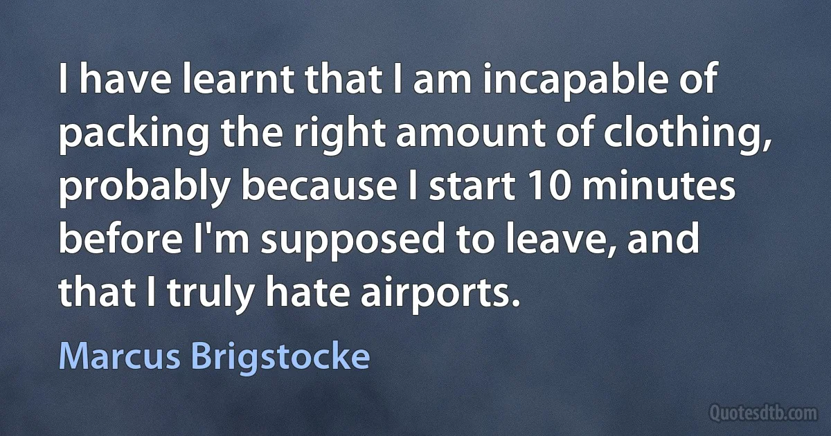 I have learnt that I am incapable of packing the right amount of clothing, probably because I start 10 minutes before I'm supposed to leave, and that I truly hate airports. (Marcus Brigstocke)