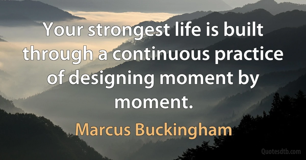 Your strongest life is built through a continuous practice of designing moment by moment. (Marcus Buckingham)
