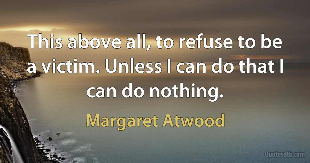 This above all, to refuse to be a victim. Unless I can do that I can do nothing. (Margaret Atwood)