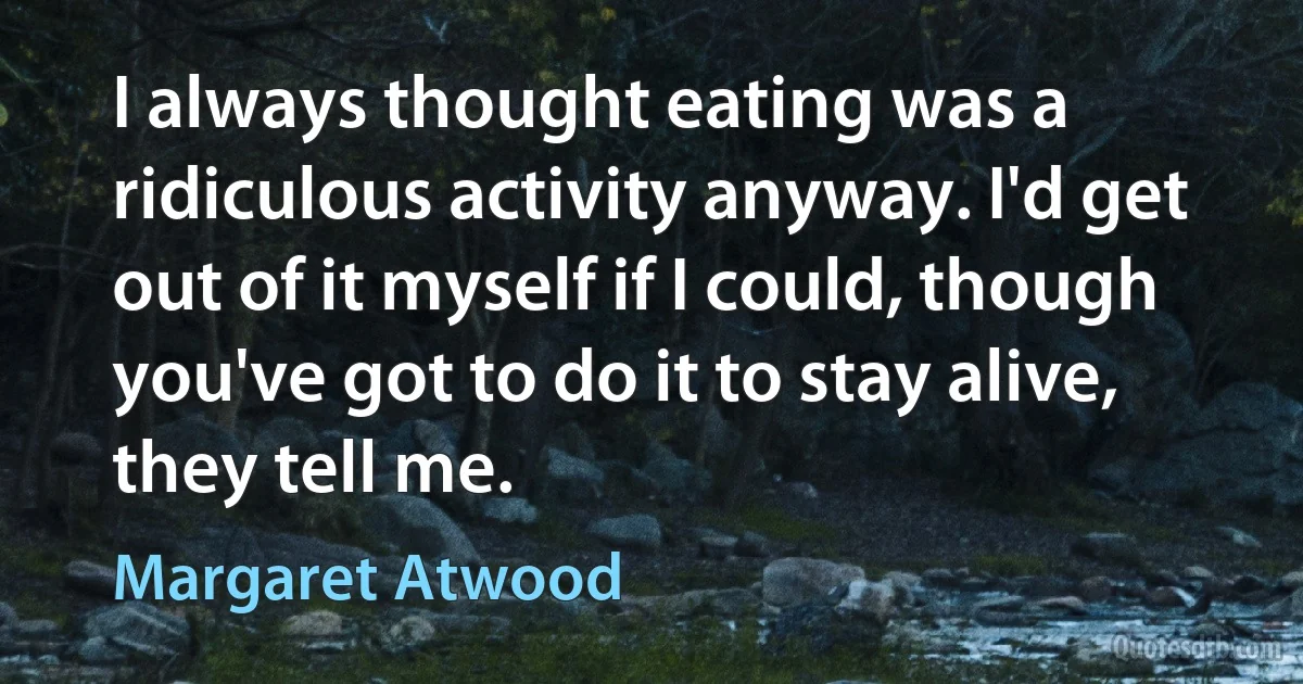 I always thought eating was a ridiculous activity anyway. I'd get out of it myself if I could, though you've got to do it to stay alive, they tell me. (Margaret Atwood)