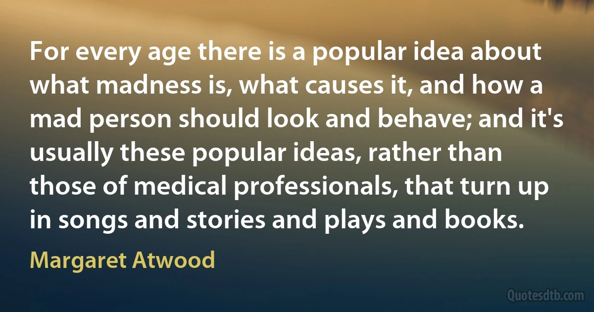 For every age there is a popular idea about what madness is, what causes it, and how a mad person should look and behave; and it's usually these popular ideas, rather than those of medical professionals, that turn up in songs and stories and plays and books. (Margaret Atwood)