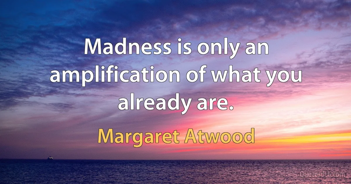 Madness is only an amplification of what you already are. (Margaret Atwood)