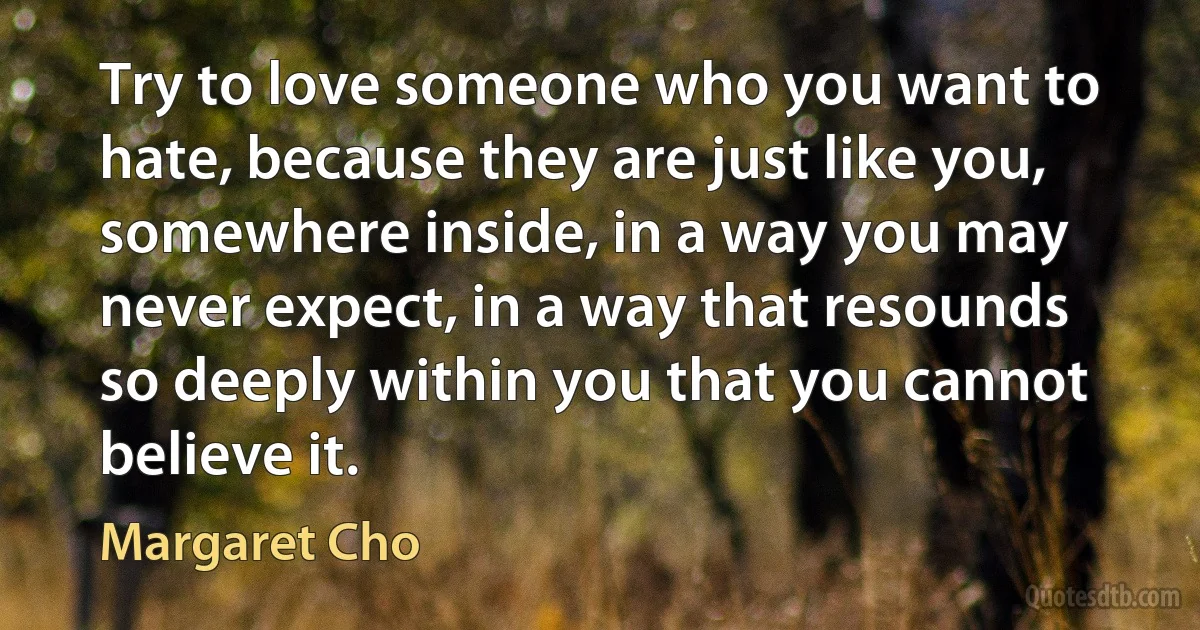 Try to love someone who you want to hate, because they are just like you, somewhere inside, in a way you may never expect, in a way that resounds so deeply within you that you cannot believe it. (Margaret Cho)