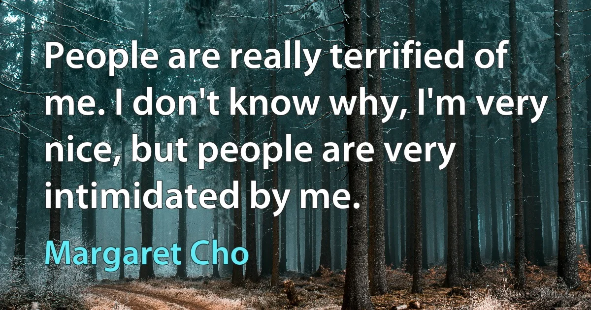 People are really terrified of me. I don't know why, I'm very nice, but people are very intimidated by me. (Margaret Cho)