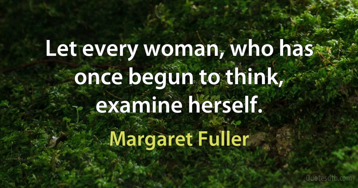 Let every woman, who has once begun to think, examine herself. (Margaret Fuller)