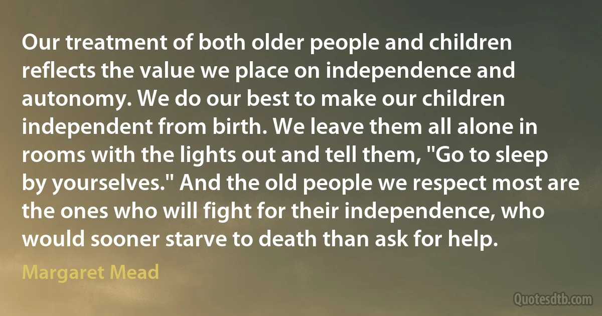 Our treatment of both older people and children reflects the value we place on independence and autonomy. We do our best to make our children independent from birth. We leave them all alone in rooms with the lights out and tell them, ''Go to sleep by yourselves.'' And the old people we respect most are the ones who will fight for their independence, who would sooner starve to death than ask for help. (Margaret Mead)