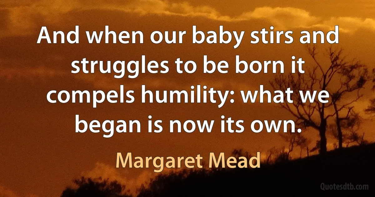 And when our baby stirs and struggles to be born it compels humility: what we began is now its own. (Margaret Mead)