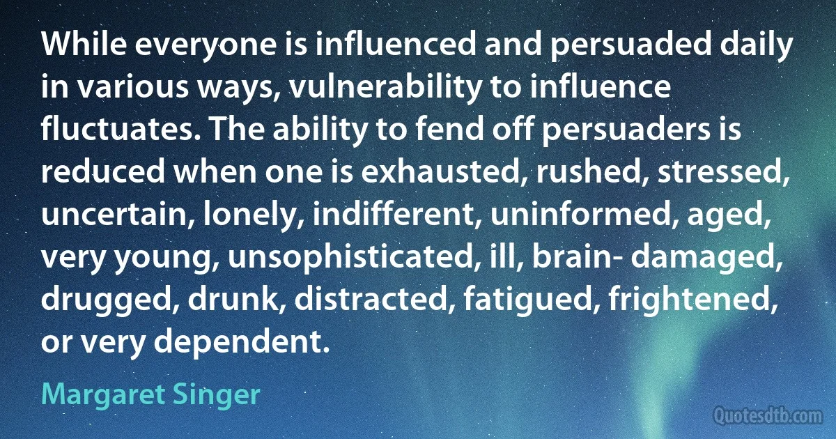 While everyone is influenced and persuaded daily in various ways, vulnerability to influence fluctuates. The ability to fend off persuaders is reduced when one is exhausted, rushed, stressed, uncertain, lonely, indifferent, uninformed, aged, very young, unsophisticated, ill, brain- damaged, drugged, drunk, distracted, fatigued, frightened, or very dependent. (Margaret Singer)