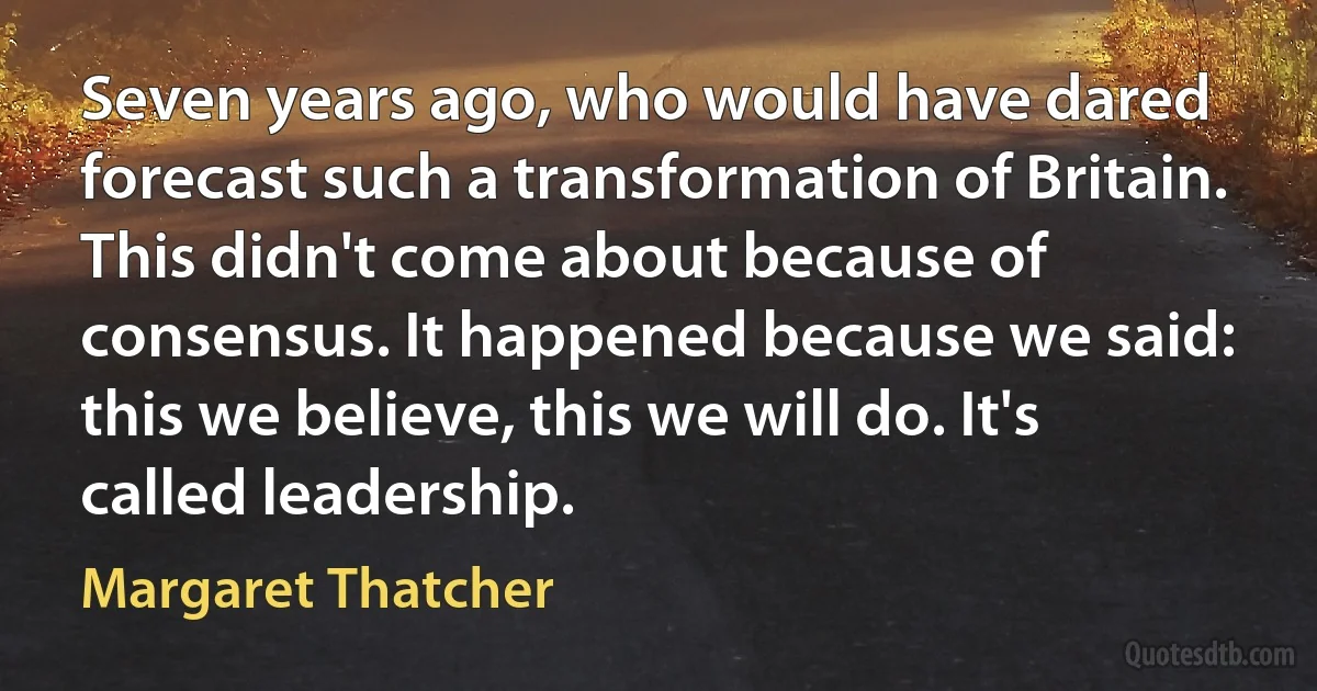 Seven years ago, who would have dared forecast such a transformation of Britain. This didn't come about because of consensus. It happened because we said: this we believe, this we will do. It's called leadership. (Margaret Thatcher)