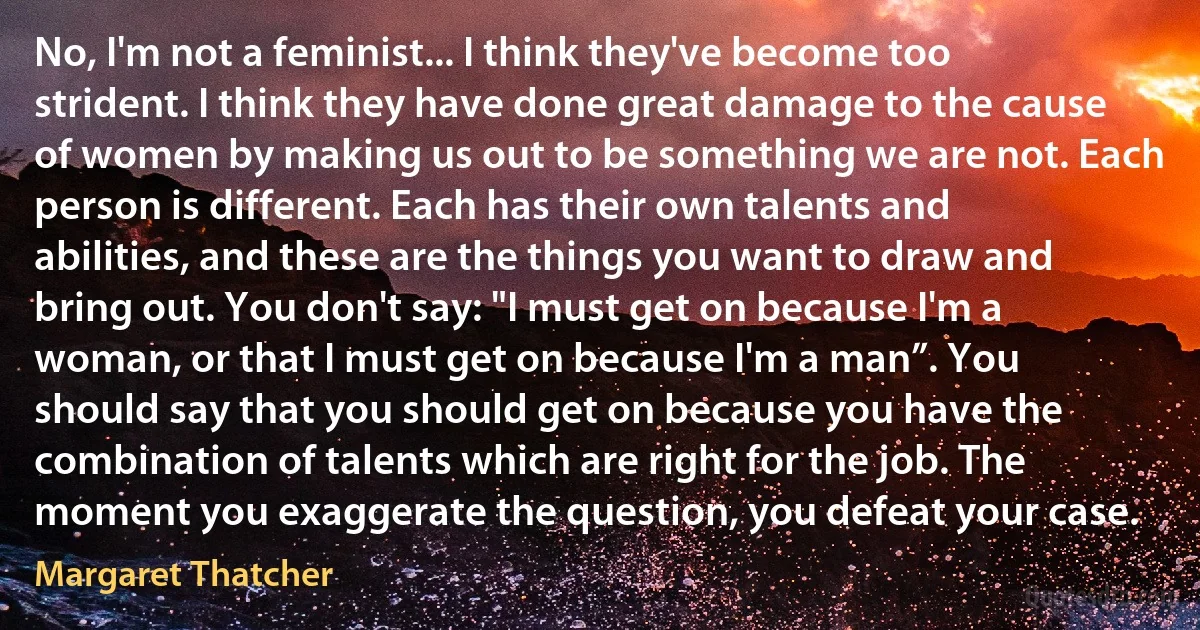 No, I'm not a feminist... I think they've become too strident. I think they have done great damage to the cause of women by making us out to be something we are not. Each person is different. Each has their own talents and abilities, and these are the things you want to draw and bring out. You don't say: "I must get on because I'm a woman, or that I must get on because I'm a man”. You should say that you should get on because you have the combination of talents which are right for the job. The moment you exaggerate the question, you defeat your case. (Margaret Thatcher)