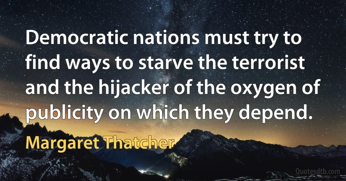 Democratic nations must try to find ways to starve the terrorist and the hijacker of the oxygen of publicity on which they depend. (Margaret Thatcher)