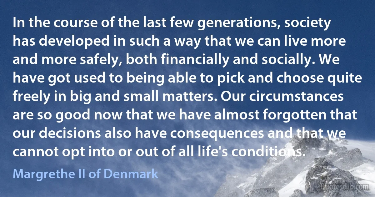 In the course of the last few generations, society has developed in such a way that we can live more and more safely, both financially and socially. We have got used to being able to pick and choose quite freely in big and small matters. Our circumstances are so good now that we have almost forgotten that our decisions also have consequences and that we cannot opt into or out of all life's conditions. (Margrethe II of Denmark)