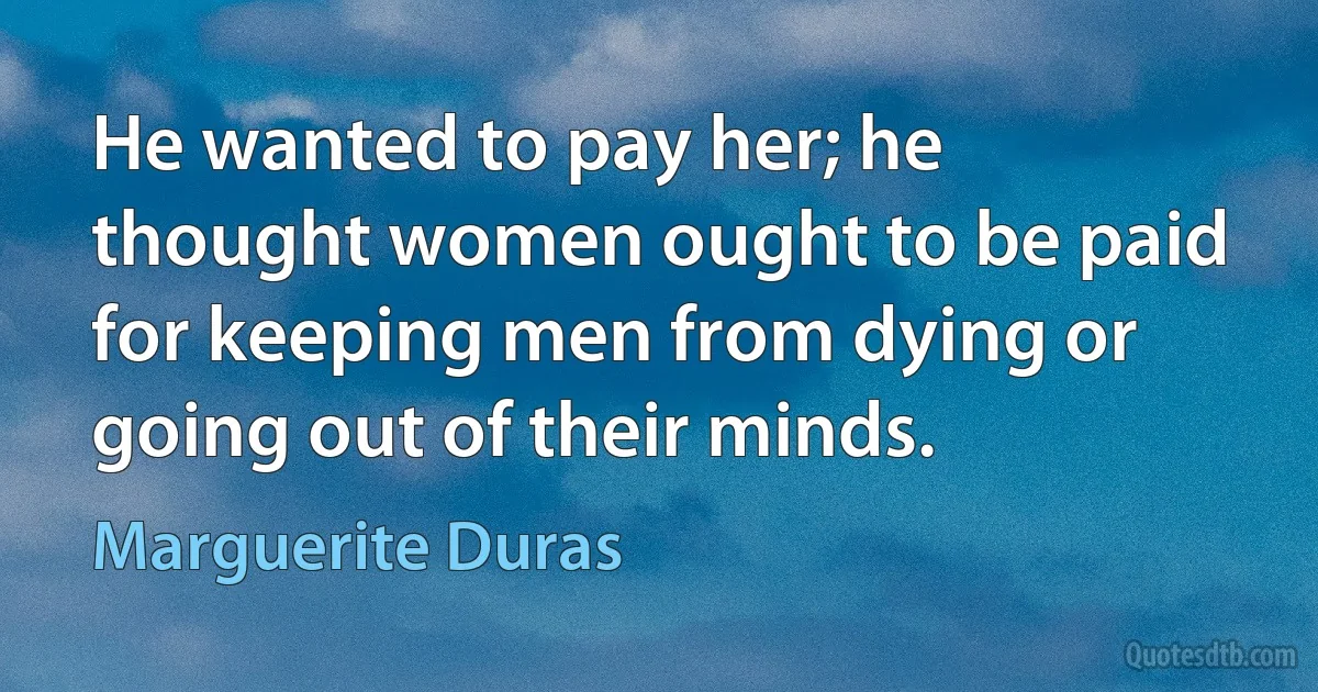 He wanted to pay her; he thought women ought to be paid for keeping men from dying or going out of their minds. (Marguerite Duras)