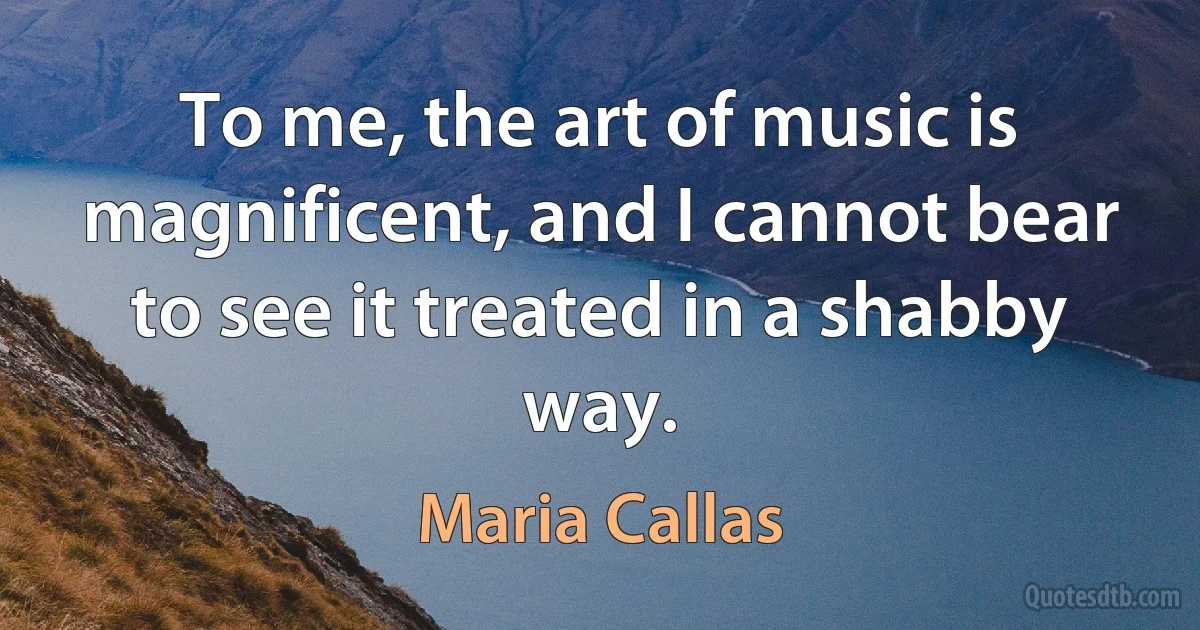 To me, the art of music is magnificent, and I cannot bear to see it treated in a shabby way. (Maria Callas)