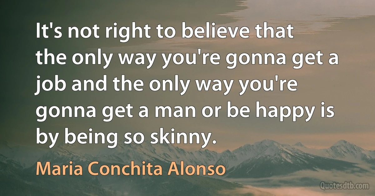 It's not right to believe that the only way you're gonna get a job and the only way you're gonna get a man or be happy is by being so skinny. (Maria Conchita Alonso)