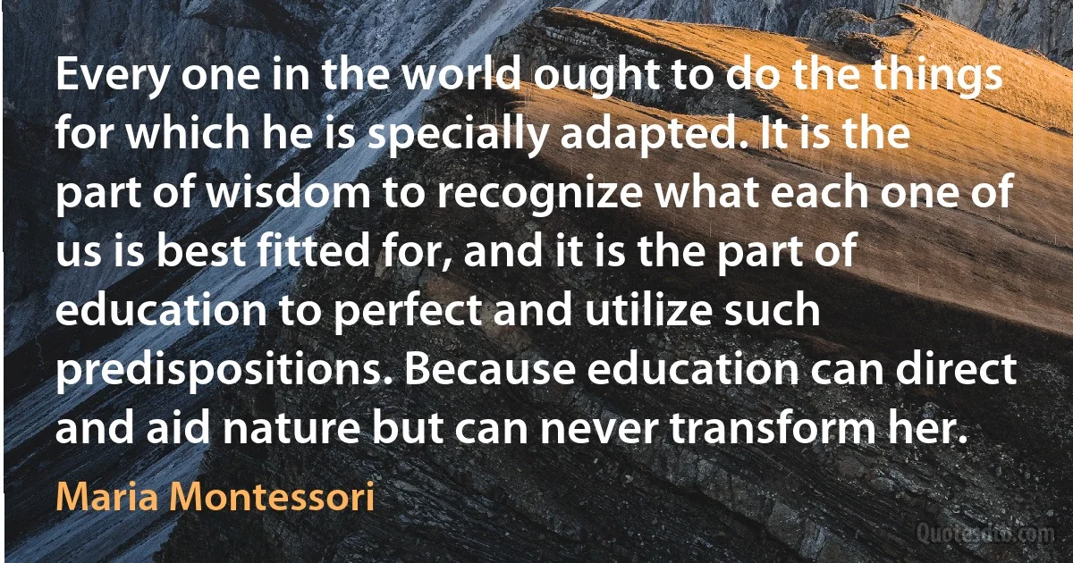 Every one in the world ought to do the things for which he is specially adapted. It is the part of wisdom to recognize what each one of us is best fitted for, and it is the part of education to perfect and utilize such predispositions. Because education can direct and aid nature but can never transform her. (Maria Montessori)