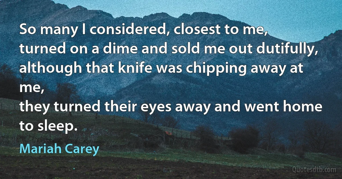 So many I considered, closest to me,
turned on a dime and sold me out dutifully,
although that knife was chipping away at me,
they turned their eyes away and went home to sleep. (Mariah Carey)