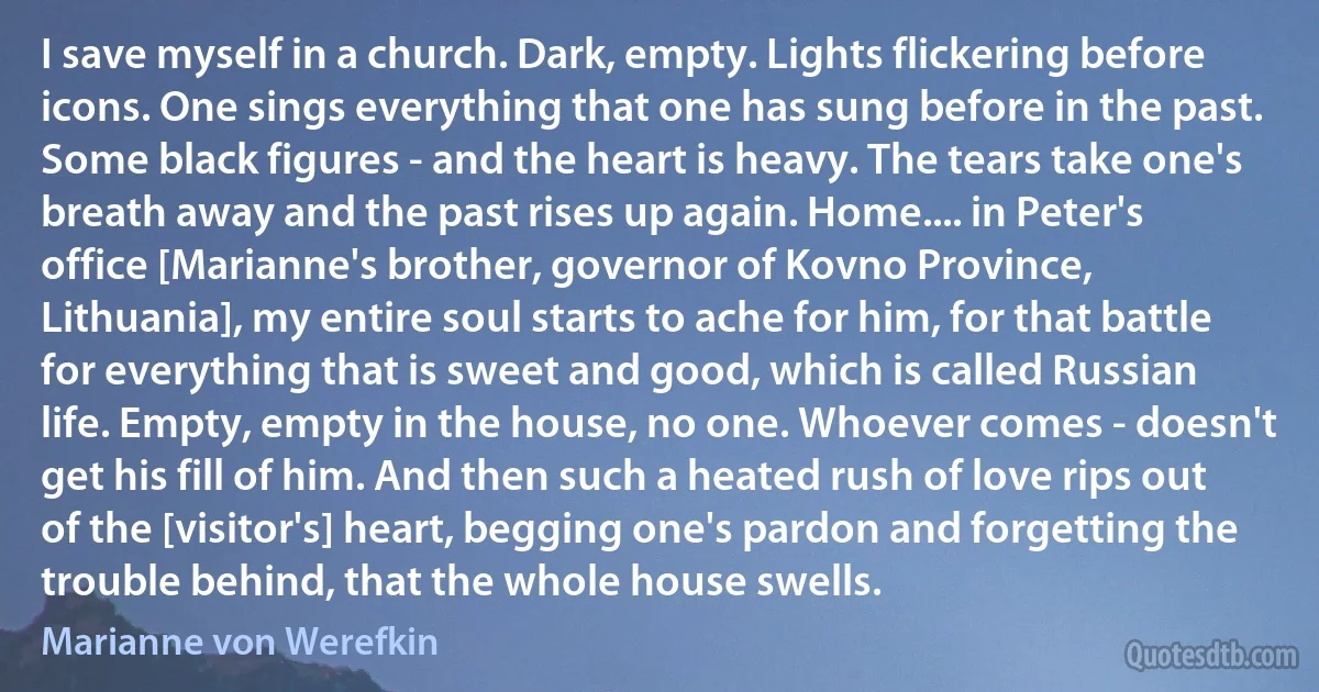 I save myself in a church. Dark, empty. Lights flickering before icons. One sings everything that one has sung before in the past. Some black figures - and the heart is heavy. The tears take one's breath away and the past rises up again. Home.... in Peter's office [Marianne's brother, governor of Kovno Province, Lithuania], my entire soul starts to ache for him, for that battle for everything that is sweet and good, which is called Russian life. Empty, empty in the house, no one. Whoever comes - doesn't get his fill of him. And then such a heated rush of love rips out of the [visitor's] heart, begging one's pardon and forgetting the trouble behind, that the whole house swells. (Marianne von Werefkin)