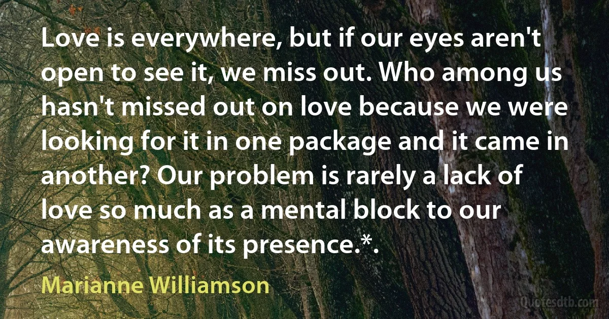 Love is everywhere, but if our eyes aren't open to see it, we miss out. Who among us hasn't missed out on love because we were looking for it in one package and it came in another? Our problem is rarely a lack of love so much as a mental block to our awareness of its presence.*. (Marianne Williamson)