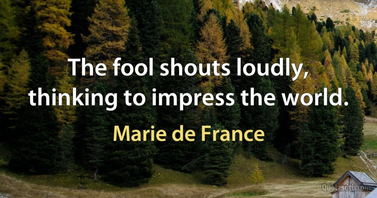 The fool shouts loudly, thinking to impress the world. (Marie de France)