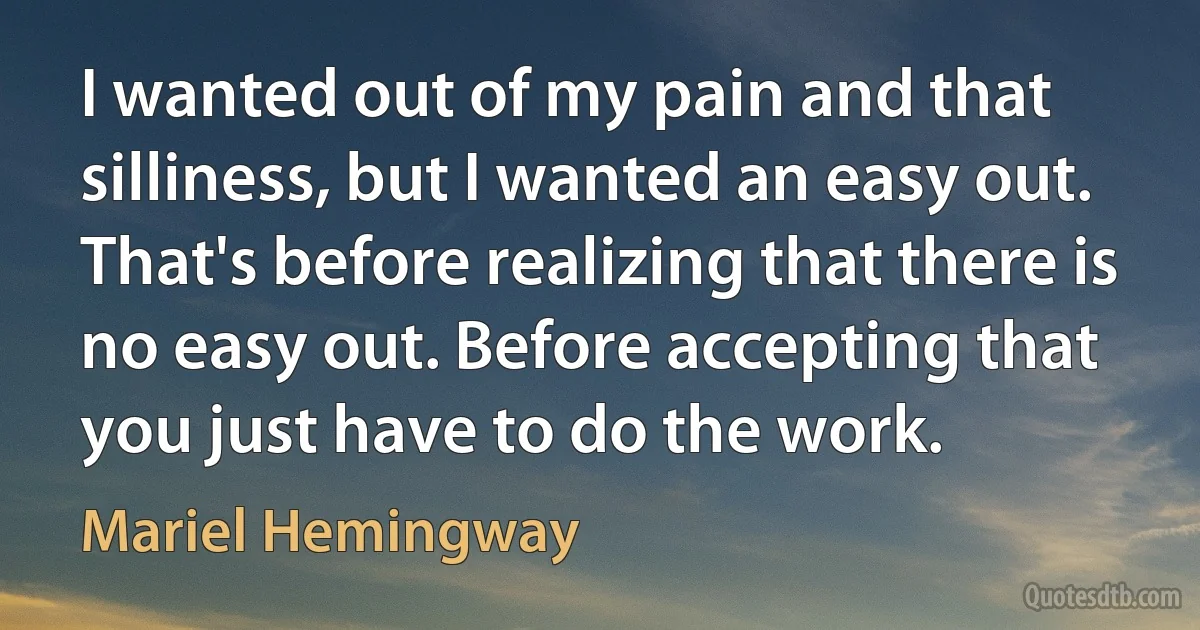 I wanted out of my pain and that silliness, but I wanted an easy out. That's before realizing that there is no easy out. Before accepting that you just have to do the work. (Mariel Hemingway)