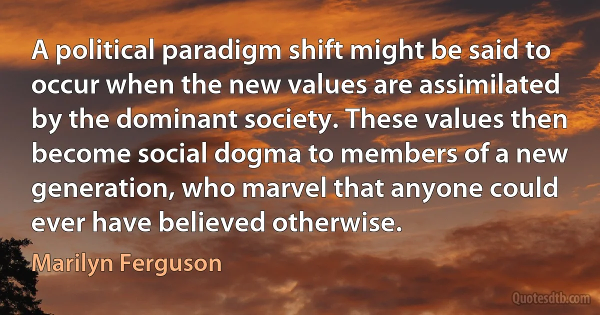 A political paradigm shift might be said to occur when the new values are assimilated by the dominant society. These values then become social dogma to members of a new generation, who marvel that anyone could ever have believed otherwise. (Marilyn Ferguson)