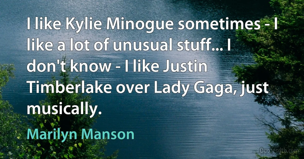 I like Kylie Minogue sometimes - I like a lot of unusual stuff... I don't know - I like Justin Timberlake over Lady Gaga, just musically. (Marilyn Manson)