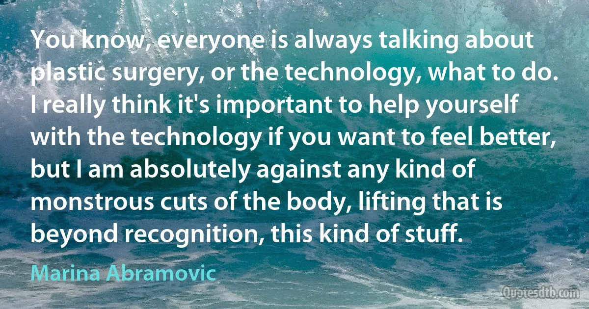 You know, everyone is always talking about plastic surgery, or the technology, what to do. I really think it's important to help yourself with the technology if you want to feel better, but I am absolutely against any kind of monstrous cuts of the body, lifting that is beyond recognition, this kind of stuff. (Marina Abramovic)