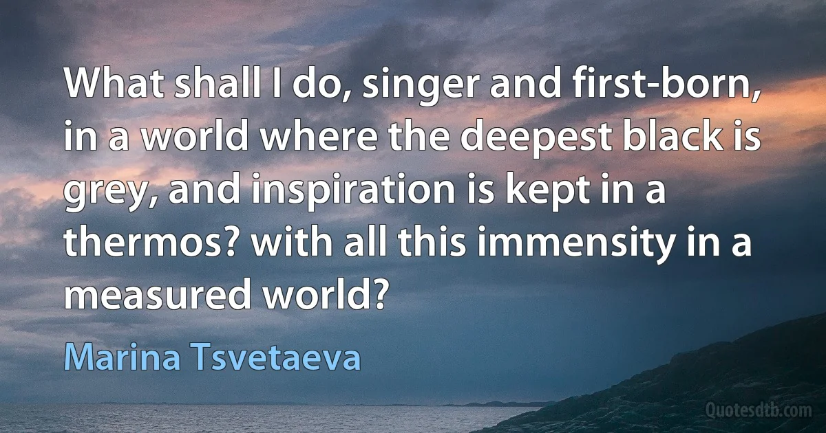 What shall I do, singer and first-born, in a world where the deepest black is grey, and inspiration is kept in a thermos? with all this immensity in a measured world? (Marina Tsvetaeva)