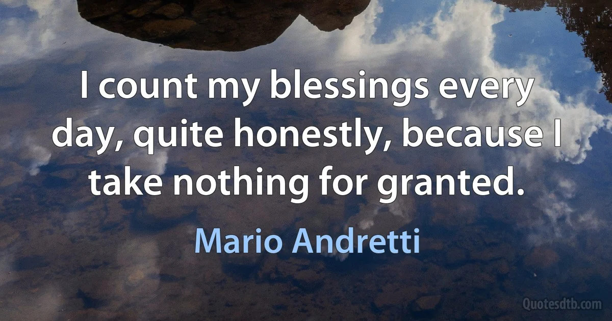 I count my blessings every day, quite honestly, because I take nothing for granted. (Mario Andretti)