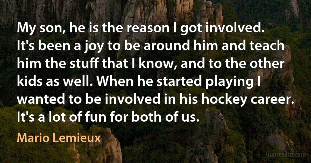 My son, he is the reason I got involved. It's been a joy to be around him and teach him the stuff that I know, and to the other kids as well. When he started playing I wanted to be involved in his hockey career. It's a lot of fun for both of us. (Mario Lemieux)