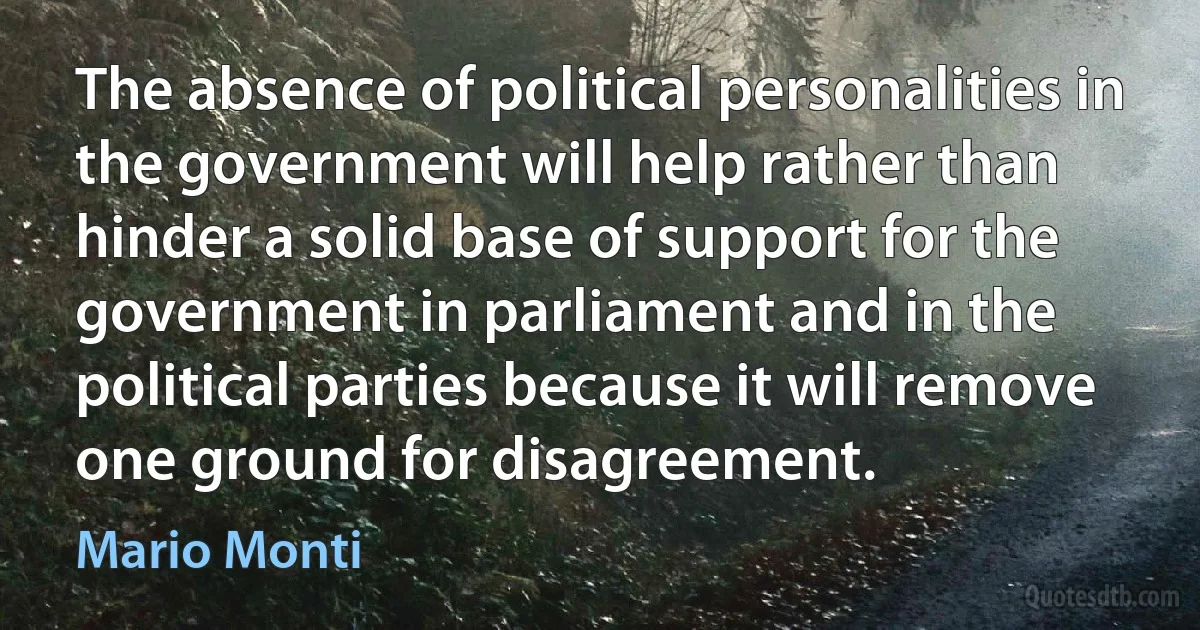 The absence of political personalities in the government will help rather than hinder a solid base of support for the government in parliament and in the political parties because it will remove one ground for disagreement. (Mario Monti)