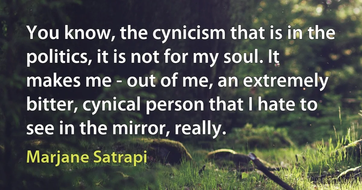 You know, the cynicism that is in the politics, it is not for my soul. It makes me - out of me, an extremely bitter, cynical person that I hate to see in the mirror, really. (Marjane Satrapi)